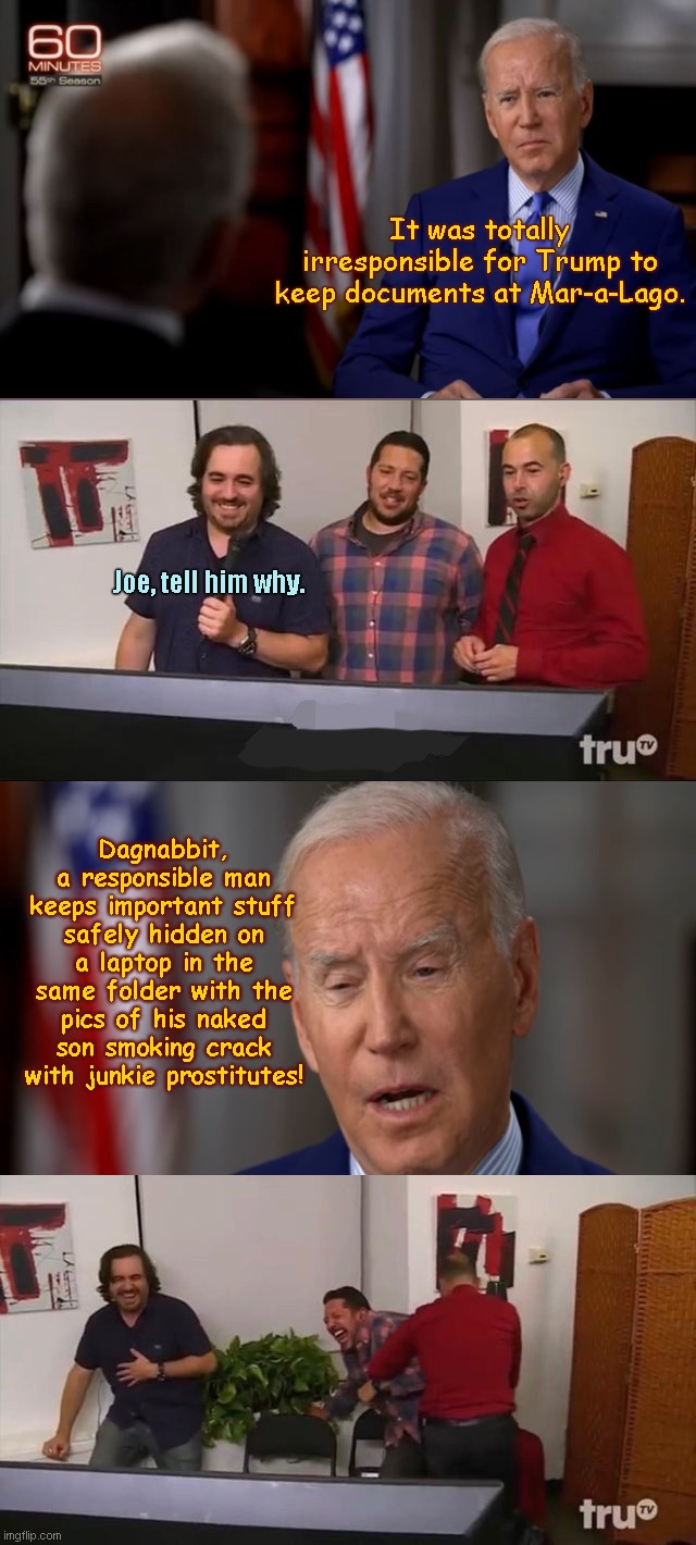 Pre-edit room floor 60 Minutes: Joe Biden explains the important stuff | It was totally irresponsible for Trump to keep documents at Mar-a-Lago. Joe, tell him why. Dagnabbit, a responsible man keeps important stuff safely hidden on a laptop in the same folder with the pics of his naked son smoking crack with junkie prostitutes! | image tagged in impractical jokers laughing,joe biden,60 minutes,interview,hunter biden laptop,satire | made w/ Imgflip meme maker