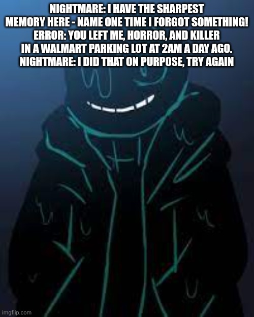 NIGHTMARE: I HAVE THE SHARPEST MEMORY HERE - NAME ONE TIME I FORGOT SOMETHING!
ERROR: YOU LEFT ME, HORROR, AND KILLER IN A WALMART PARKING LOT AT 2AM A DAY AGO.
NIGHTMARE: I DID THAT ON PURPOSE, TRY AGAIN | image tagged in smug nightmare sans | made w/ Imgflip meme maker