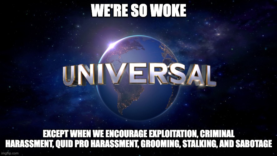 Universal Studios | WE'RE SO WOKE; EXCEPT WHEN WE ENCOURAGE EXPLOITATION, CRIMINAL HARASSMENT, QUID PRO HARASSMENT, GROOMING, STALKING, AND SABOTAGE | image tagged in universal logo | made w/ Imgflip meme maker