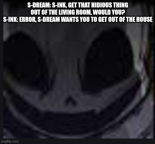 scary face ink | S-DREAM: S-INK, GET THAT HIDIOUS THING OUT OF THE LIVING ROOM, WOULD YOU?
S-INK: ERROR, S-DREAM WANTS YOU TO GET OUT OF THE HOUSE | image tagged in scary face ink | made w/ Imgflip meme maker