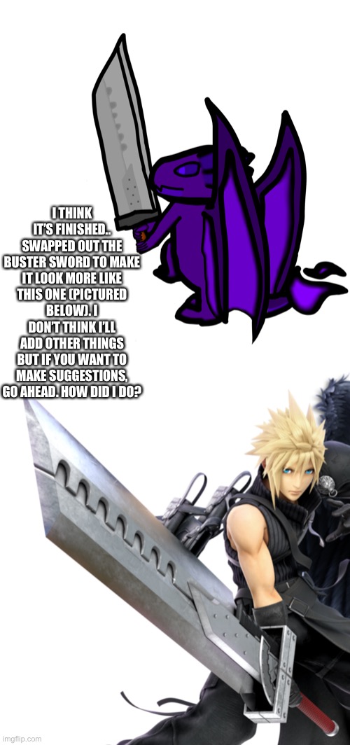 I’ll probably touch up the shading and repost this asking how I did at some point.. but anyways, here ya go, it’s complete so I’ | I THINK IT’S FINISHED.. SWAPPED OUT THE BUSTER SWORD TO MAKE IT LOOK MORE LIKE THIS ONE (PICTURED BELOW). I DON’T THINK I’LL ADD OTHER THINGS BUT IF YOU WANT TO MAKE SUGGESTIONS, GO AHEAD. HOW DID I DO? | made w/ Imgflip meme maker