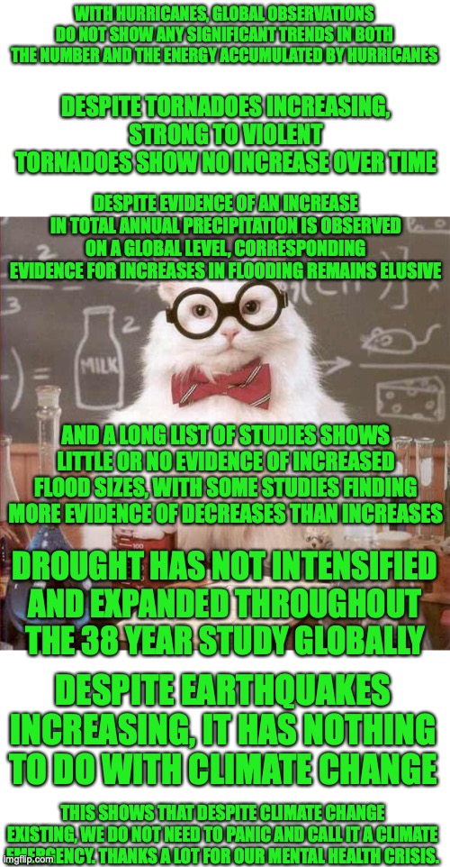 This may be a repost from Imgflip Presidents but this needs to be posted on Real Politics to show left wing hypocrisy | WITH HURRICANES, GLOBAL OBSERVATIONS DO NOT SHOW ANY SIGNIFICANT TRENDS IN BOTH THE NUMBER AND THE ENERGY ACCUMULATED BY HURRICANES; DESPITE TORNADOES INCREASING, STRONG TO VIOLENT TORNADOES SHOW NO INCREASE OVER TIME; DESPITE EVIDENCE OF AN INCREASE IN TOTAL ANNUAL PRECIPITATION IS OBSERVED ON A GLOBAL LEVEL, CORRESPONDING EVIDENCE FOR INCREASES IN FLOODING REMAINS ELUSIVE; AND A LONG LIST OF STUDIES SHOWS LITTLE OR NO EVIDENCE OF INCREASED FLOOD SIZES, WITH SOME STUDIES FINDING MORE EVIDENCE OF DECREASES THAN INCREASES; DROUGHT HAS NOT INTENSIFIED AND EXPANDED THROUGHOUT THE 38 YEAR STUDY GLOBALLY; DESPITE EARTHQUAKES INCREASING, IT HAS NOTHING TO DO WITH CLIMATE CHANGE; THIS SHOWS THAT DESPITE CLIMATE CHANGE EXISTING, WE DO NOT NEED TO PANIC AND CALL IT A CLIMATE EMERGENCY. THANKS A LOT FOR OUR MENTAL HEALTH CRISIS. | image tagged in cat scientist,climate change,not climate denial,climate alarmism,the truth,natural disasters | made w/ Imgflip meme maker