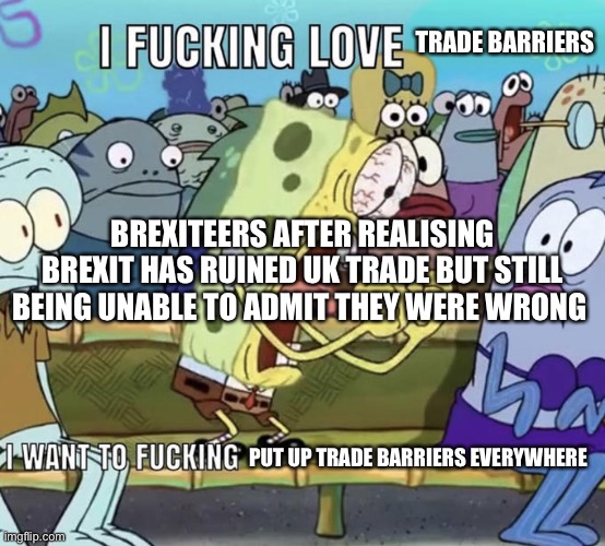 Spongebob I Fucking Love X | TRADE BARRIERS; BREXITEERS AFTER REALISING BREXIT HAS RUINED UK TRADE BUT STILL BEING UNABLE TO ADMIT THEY WERE WRONG; PUT UP TRADE BARRIERS EVERYWHERE | image tagged in spongebob i fucking love x | made w/ Imgflip meme maker
