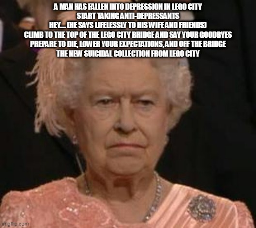 queen | A MAN HAS FALLEN INTO DEPRESSION IN LEGO CITY
START TAKING ANTI-DEPRESSANTS
HEY.... (HE SAYS LIFELESSLY TO HIS WIFE AND FRIENDS)
CLIMB TO THE TOP OF THE LEGO CITY BRIDGE AND SAY YOUR GOODBYES
PREPARE TO DIE, LOWER YOUR EXPECTATIONS, AND OFF THE BRIDGE
THE NEW SUICIDAL COLLECTION FROM LEGO CITY | image tagged in queen | made w/ Imgflip meme maker
