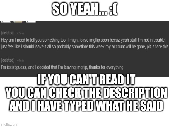 :C | SO YEAH... :(; IF YOU CAN'T READ IT YOU CAN CHECK THE DESCRIPTION AND I HAVE TYPED WHAT HE SAID; Hey um I need to tell you something too, I might leave imgflip soon becuz yeah stuff I'm not in trouble I just feel like I should leave it all so sometime this week my account will be gone, plz share this
I'm iexistiguess, and I decided that I'm leaving imgflip, thanks for everything | image tagged in blank white template | made w/ Imgflip meme maker