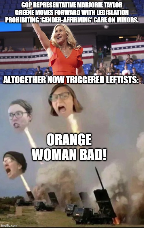 She's got larger brass ones than most other GOPer legislators. | GOP REPRESENTATIVE MARJORIE TAYLOR GREENE MOVES FORWARD WITH LEGISLATION PROHIBITING ‘GENDER-AFFIRMING’ CARE ON MINORS. ALTOGETHER NOW TRIGGERED LEFTISTS:; ORANGE WOMAN BAD! | image tagged in mtg | made w/ Imgflip meme maker