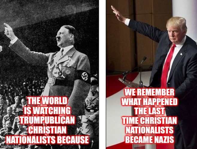 We Are The Majority And We Won't Live In Your Trumpublican Christian Nationalist Nazi Hell | THE WORLD IS WATCHING TRUMPUBLICAN CHRISTIAN NATIONALISTS BECAUSE; WE REMEMBER WHAT HAPPENED THE LAST TIME CHRISTIAN NATIONALISTS BECAME NAZIS | image tagged in hitler trump,trumpublicans are nazis,trumpublican christian nationalist nazis,lock them up,religious freaks,memes | made w/ Imgflip meme maker
