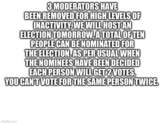 I’ll release the image for nominating people at roughly 2:00 PM EDT | 3 MODERATORS HAVE BEEN REMOVED FOR HIGH LEVELS OF INACTIVITY, WE WILL HOST AN ELECTION TOMORROW, A TOTAL OF TEN PEOPLE CAN BE NOMINATED FOR THE ELECTION. AS PER USUAL WHEN THE NOMINEES HAVE BEEN DECIDED EACH PERSON WILL GET 2 VOTES, YOU CAN’T VOTE FOR THE SAME PERSON TWICE. | image tagged in blank white template | made w/ Imgflip meme maker