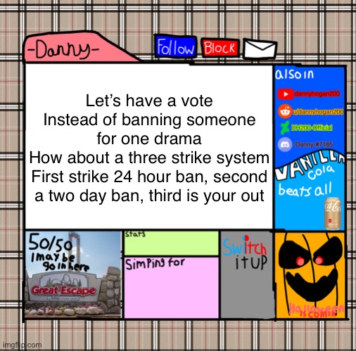 I was on strike one yesterday cuz someone banned me 24 hours sunday | Let’s have a vote
Instead of banning someone for one drama
How about a three strike system
First strike 24 hour ban, second a two day ban, third is your out | image tagged in -danny- fall announcement | made w/ Imgflip meme maker