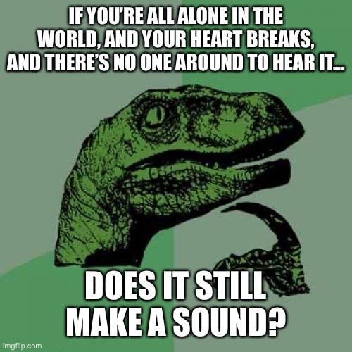 Heartbreak | IF YOU’RE ALL ALONE IN THE WORLD, AND YOUR HEART BREAKS, AND THERE’S NO ONE AROUND TO HEAR IT…; DOES IT STILL MAKE A SOUND? | image tagged in memes,philosoraptor,depression sadness hurt pain anxiety,life,reality,real life | made w/ Imgflip meme maker