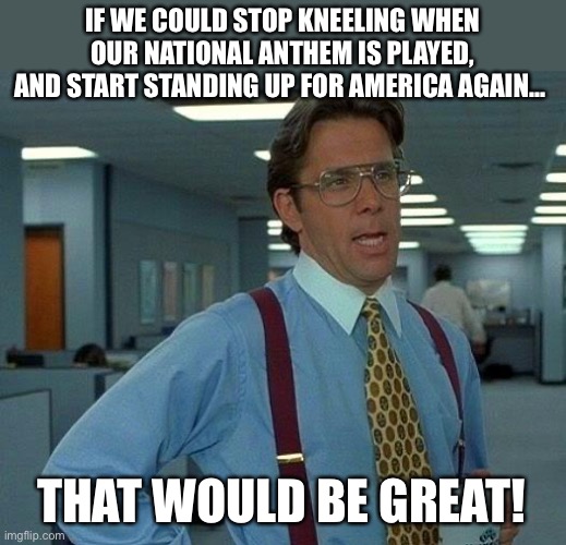 Stand Up! |  IF WE COULD STOP KNEELING WHEN OUR NATIONAL ANTHEM IS PLAYED, AND START STANDING UP FOR AMERICA AGAIN…; THAT WOULD BE GREAT! | image tagged in memes,that would be great,america,america first,national anthem,respect | made w/ Imgflip meme maker