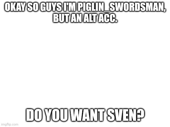 Hi! | OKAY SO GUYS I'M PIGLIN_SWORDSMAN,
BUT AN ALT ACC. DO YOU WANT SVEN? | image tagged in blank white template | made w/ Imgflip meme maker