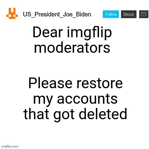 US_President_Joe_Biden announcement template with new bunny icon | Dear imgflip moderators; Please restore my accounts that got deleted | image tagged in us_president_joe_biden announcement template with new bunny icon | made w/ Imgflip meme maker