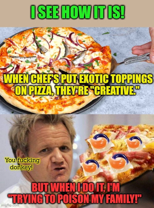 Talk about a double standard! | I SEE HOW IT IS! WHEN CHEF'S PUT EXOTIC TOPPINGS ON PIZZA, THEY'RE "CREATIVE."; You fucking donkey! BUT WHEN I DO IT, I'M "TRYING TO POISON MY FAMILY!" | image tagged in double standards,i think it tastes fine,nom nom nom,exotic pizza | made w/ Imgflip meme maker