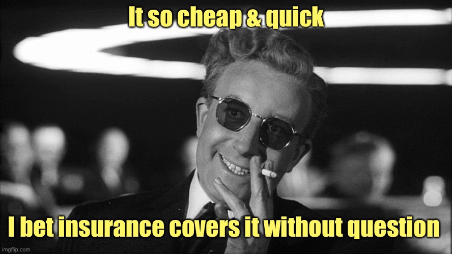 Doctor Strangelove says... | It so cheap & quick I bet insurance covers it without question | image tagged in doctor strangelove says | made w/ Imgflip meme maker