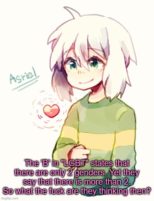 I mean- | The 'B' in "LGBT" states that there are only 2 genders. Yet they say that there is more than 2. So what the fuck are they thinking then? | image tagged in asriel temp | made w/ Imgflip meme maker