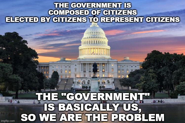 We Are The Government | THE GOVERNMENT IS COMPOSED OF CITIZENS ELECTED BY CITIZENS TO REPRESENT CITIZENS; THE "GOVERNMENT" IS BASICALLY US, SO WE ARE THE PROBLEM | image tagged in washington dc swamp,government | made w/ Imgflip meme maker