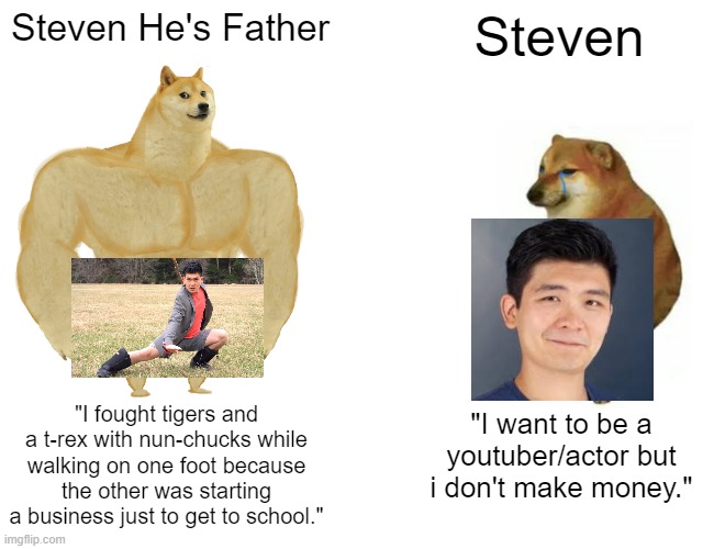 Buff Doge vs. Cheems Meme | Steven He's Father; Steven; "I fought tigers and a t-rex with nun-chucks while walking on one foot because the other was starting a business just to get to school."; "I want to be a youtuber/actor but i don't make money." | image tagged in memes,buff doge vs cheems | made w/ Imgflip meme maker