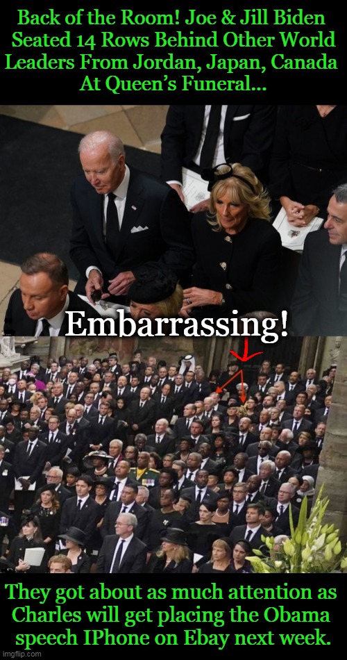 The Placement Actually Fits Joe Biden's "America Last" Agenda... | Back of the Room! Joe & Jill Biden 
Seated 14 Rows Behind Other World
Leaders From Jordan, Japan, Canada 
At Queen’s Funeral... Embarrassing! They got about as much attention as 
Charles will get placing the Obama 
speech IPhone on Ebay next week. | image tagged in politics,joe biden,no respect,leader of the free world,back of the bus,embarrassing | made w/ Imgflip meme maker