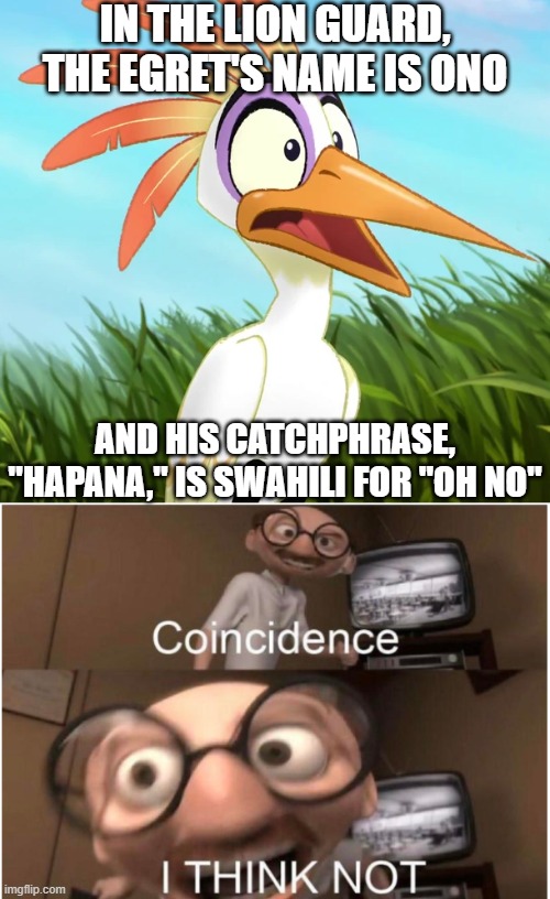 Coincidence? I think NOT! | IN THE LION GUARD, THE EGRET'S NAME IS ONO; AND HIS CATCHPHRASE, "HAPANA," IS SWAHILI FOR "OH NO" | image tagged in frightened ono,coincidence i think not,the lion guard,oh no | made w/ Imgflip meme maker