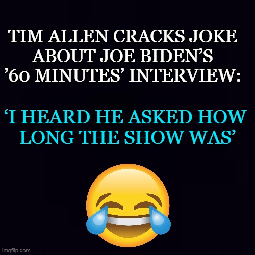 Joe is a Joke | TIM ALLEN CRACKS JOKE 
ABOUT JOE BIDEN’S 
’60 MINUTES’ INTERVIEW:; ‘I HEARD HE ASKED HOW 
LONG THE SHOW WAS’ | image tagged in politics,joe biden,joke,imgflip humor,tim allen,lol | made w/ Imgflip meme maker