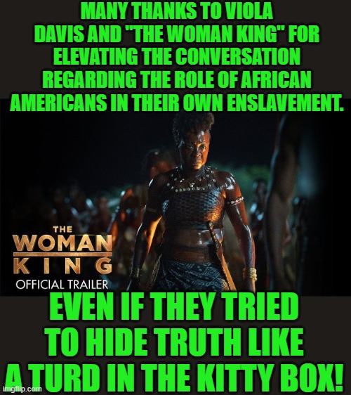 Yep | MANY THANKS TO VIOLA DAVIS AND "THE WOMAN KING" FOR ELEVATING THE CONVERSATION REGARDING THE ROLE OF AFRICAN AMERICANS IN THEIR OWN ENSLAVEMENT. EVEN IF THEY TRIED TO HIDE TRUTH LIKE A TURD IN THE KITTY BOX! | image tagged in liberal,liberal hypocrisy | made w/ Imgflip meme maker