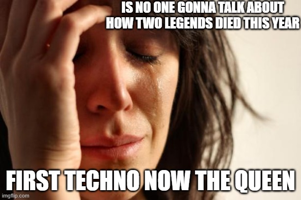 First World Problems | IS NO ONE GONNA TALK ABOUT HOW TWO LEGENDS DIED THIS YEAR; FIRST TECHNO NOW THE QUEEN | image tagged in memes,first world problems | made w/ Imgflip meme maker