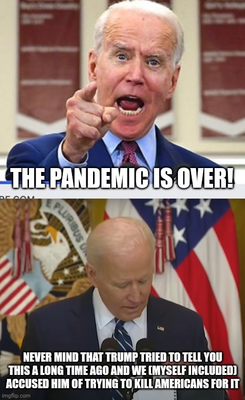 so now that it's coming from the left wing president will the left believe it? |  THE PANDEMIC IS OVER! NEVER MIND THAT TRUMP TRIED TO TELL YOU THIS A LONG TIME AGO AND WE (MYSELF INCLUDED) ACCUSED HIM OF TRYING TO KILL AMERICANS FOR IT | image tagged in joe biden no malarkey,joe biden uhh sorry,leftists,joe biden,donald trump,covid-19 | made w/ Imgflip meme maker