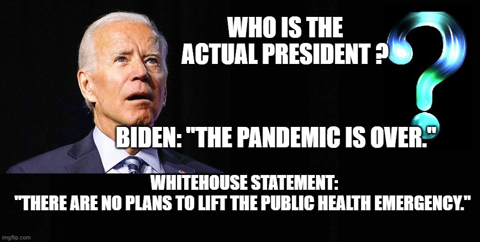 Who is actually President. It's not Biden | WHO IS THE ACTUAL PRESIDENT ? BIDEN: "THE PANDEMIC IS OVER."; WHITEHOUSE STATEMENT:
"THERE ARE NO PLANS TO LIFT THE PUBLIC HEALTH EMERGENCY." | made w/ Imgflip meme maker
