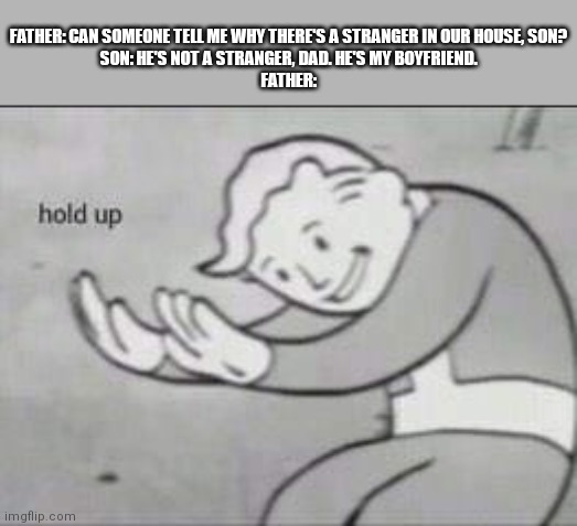 Think about it | FATHER: CAN SOMEONE TELL ME WHY THERE'S A STRANGER IN OUR HOUSE, SON?
SON: HE'S NOT A STRANGER, DAD. HE'S MY BOYFRIEND.
FATHER: | image tagged in fallout hold up | made w/ Imgflip meme maker