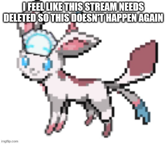 it's getting annoying and ruining it | I FEEL LIKE THIS STREAM NEEDS DELETED SO THIS DOESN'T HAPPEN AGAIN | image tagged in sylceon | made w/ Imgflip meme maker