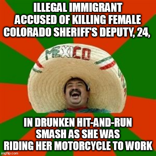 succesful mexican | ILLEGAL IMMIGRANT ACCUSED OF KILLING FEMALE COLORADO SHERIFF'S DEPUTY, 24, IN DRUNKEN HIT-AND-RUN SMASH AS SHE WAS RIDING HER MOTORCYCLE TO WORK | image tagged in succesful mexican | made w/ Imgflip meme maker