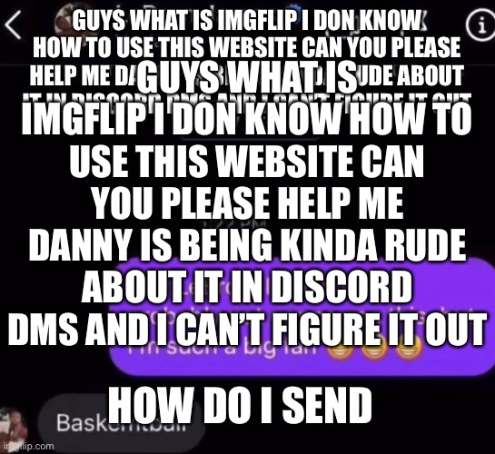 Oh that wasn’t how I title it | GUYS WHAT IS IMGFLIP I DON KNOW HOW TO USE THIS WEBSITE CAN YOU PLEASE HELP ME DANNY IS BEING KINDA RUDE ABOUT IT IN DISCORD DMS AND I CAN’T FIGURE IT OUT; GUYS WHAT IS IMGFLIP I DON KNOW HOW TO USE THIS WEBSITE CAN YOU PLEASE HELP ME DANNY IS BEING KINDA RUDE ABOUT IT IN DISCORD DMS AND I CAN’T FIGURE IT OUT; HOW DO I SEND | made w/ Imgflip meme maker