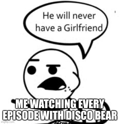 He Will Never Get A Girlfriend Meme | ME WATCHING EVERY EPISODE WITH DISCO BEAR | image tagged in he will never get a girlfriend | made w/ Imgflip meme maker
