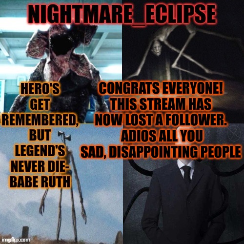 This stream is absolutely horrendous. I'm out. (mod note: We need to do better, im dissapointed. -Umbreon_Productions) | CONGRATS EVERYONE! THIS STREAM HAS NOW LOST A FOLLOWER.  ADIOS ALL YOU SAD, DISAPPOINTING PEOPLE | image tagged in nightmare_eclipse horror announcement template | made w/ Imgflip meme maker