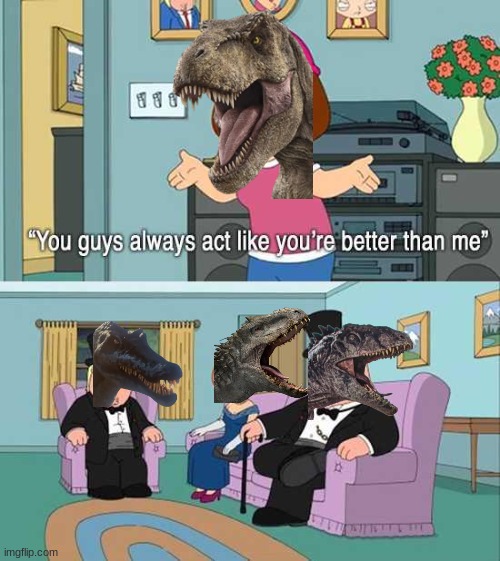 Because they ARE | image tagged in you guys always act like you're better than me,jurassic park,dinosaur,spinosaurus,giganotosaurus,tyrannosaurus | made w/ Imgflip meme maker