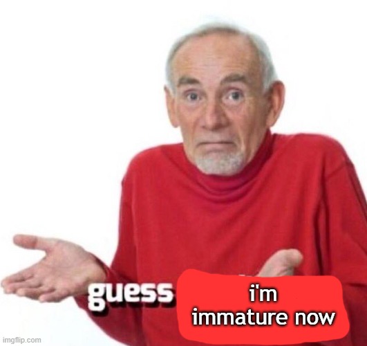 guess ill die | i'm immature now | image tagged in guess ill die | made w/ Imgflip meme maker