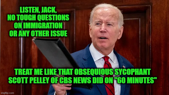 Let's Play Softball | LISTEN, JACK, NO TOUGH QUESTIONS ON IMMIGRATION OR ANY OTHER ISSUE; TREAT ME LIKE THAT OBSEQUIOUS SYCOPHANT SCOTT PELLEY OF CBS NEWS DID ON "60 MINUTES" | image tagged in joe biden,illegal immigration,scott pelley,cbs news | made w/ Imgflip meme maker