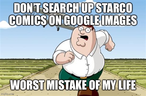 DO NOT SEARCH UP STARCO COMICS ON GOOGLE!!! | DON’T SEARCH UP STARCO COMICS ON GOOGLE IMAGES; WORST MISTAKE OF MY LIFE | image tagged in worst mistake of my life,memes,starco,svtfoe,star vs the forces of evil,peter griffin running away | made w/ Imgflip meme maker