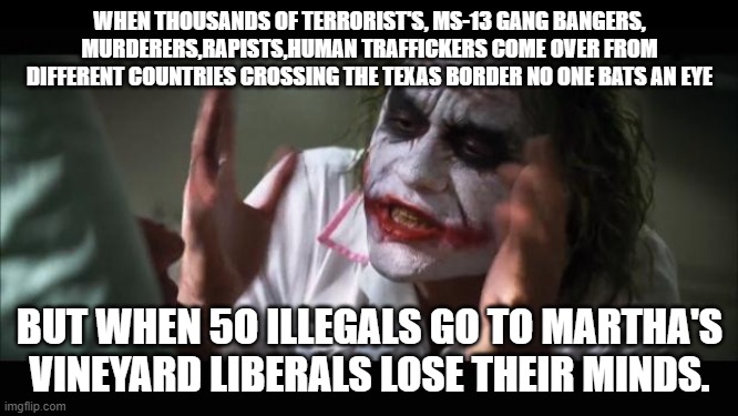 Sheer Hypocrisy!! | WHEN THOUSANDS OF TERRORIST'S, MS-13 GANG BANGERS, MURDERERS,RAPISTS,HUMAN TRAFFICKERS COME OVER FROM DIFFERENT COUNTRIES CROSSING THE TEXAS BORDER NO ONE BATS AN EYE; BUT WHEN 5O ILLEGALS GO TO MARTHA'S VINEYARD LIBERALS LOSE THEIR MINDS. | image tagged in memes,joker,illegals,terrorists,gangs | made w/ Imgflip meme maker