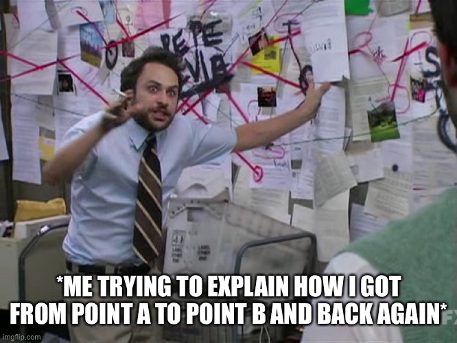 Trying To Explain |  *ME TRYING TO EXPLAIN HOW I GOT FROM POINT A TO POINT B AND BACK AGAIN* | image tagged in charlie conspiracy always sunny in philidelphia,point a to point b,trying to explain,back again,explaining | made w/ Imgflip meme maker