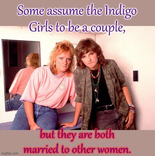 The more you know... | Some assume the Indigo Girls to be a couple, but they are both married to other women. | image tagged in the indigo girls,music,lesbians,band,lgbt | made w/ Imgflip meme maker