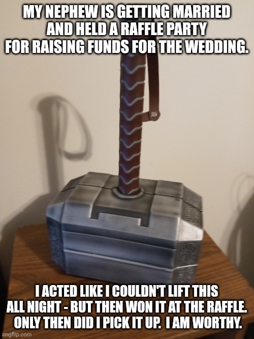 MY NEPHEW IS GETTING MARRIED AND HELD A RAFFLE PARTY FOR RAISING FUNDS FOR THE WEDDING. I ACTED LIKE I COULDN'T LIFT THIS ALL NIGHT - BUT THEN WON IT AT THE RAFFLE.  ONLY THEN DID I PICK IT UP.  I AM WORTHY. | image tagged in thor hammer | made w/ Imgflip meme maker