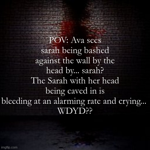 POV: Ava sees sarah being bashed against the wall by the head by... sarah? The Sarah with her head being caved in is bleeding at an alarming rate and crying... 
WDYD?? | made w/ Imgflip meme maker