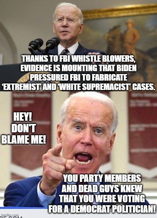 After the GOP wins back the House, things are going to get . . . fun. | THANKS TO FBI WHISTLE BLOWERS, EVIDENCE IS MOUNTING THAT BIDEN PRESSURED FBI TO FABRICATE ‘EXTREMIST’ AND ‘WHITE SUPREMACIST’ CASES. HEY!  DON'T BLAME ME! YOU PARTY MEMBERS AND DEAD GUYS KNEW THAT YOU WERE VOTING FOR A DEMOCRAT POLITICIAN! | image tagged in impeach 46 | made w/ Imgflip meme maker