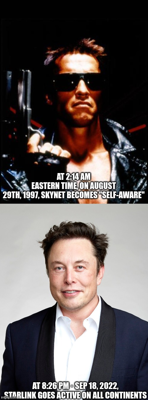 Fulfilling the Prophecy | AT 2:14 AM EASTERN TIME, ON AUGUST 29TH, 1997, SKYNET BECOMES "SELF-AWARE"; AT 8:26 PM · SEP 18, 2022, STARLINK GOES ACTIVE ON ALL CONTINENTS | image tagged in terminator arnold schwarzenegger,elon musk,transhumanism | made w/ Imgflip meme maker