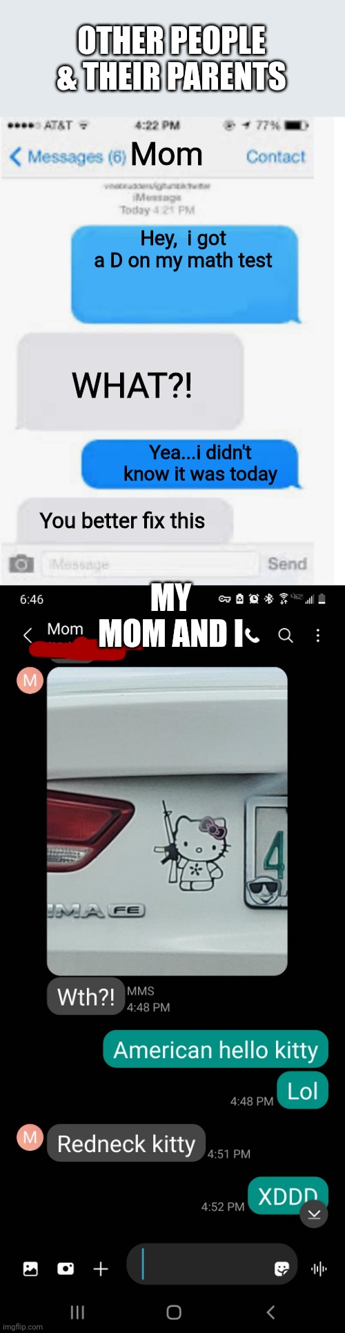 Legit convo between me and my mom is the bottom one. Top one i made up |  OTHER PEOPLE & THEIR PARENTS; Mom; Hey,  i got a D on my math test; WHAT?! Yea...i didn't know it was today; MY MOM AND I; You better fix this | image tagged in blank text conversation,redneck,texting,parents | made w/ Imgflip meme maker