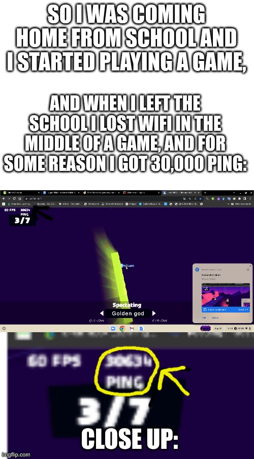 sorry for the blurriness | SO I WAS COMING HOME FROM SCHOOL AND I STARTED PLAYING A GAME, AND WHEN I LEFT THE SCHOOL I LOST WIFI IN THE MIDDLE OF A GAME, AND FOR SOME REASON I GOT 30,000 PING:; CLOSE UP: | image tagged in blank white template,fun,funny,games,gaming,school | made w/ Imgflip meme maker