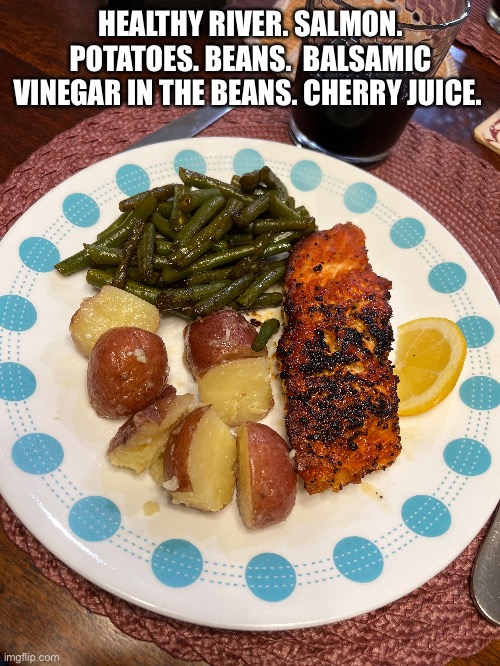 Eat healthy | HEALTHY RIVER. SALMON. POTATOES. BEANS.  BALSAMIC VINEGAR IN THE BEANS. CHERRY JUICE. | image tagged in salmon,green beans,potatoes,healthy,eating | made w/ Imgflip meme maker