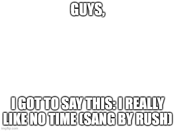 hi kawaii, remember me? | GUYS, I GOT TO SAY THIS: I REALLY LIKE NO TIME (SANG BY RUSH) | image tagged in blank white template | made w/ Imgflip meme maker